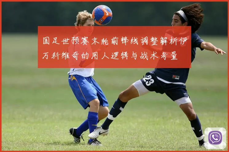 国足世预赛末轮前锋线调整解析伊万科维奇的用人逻辑与战术考量